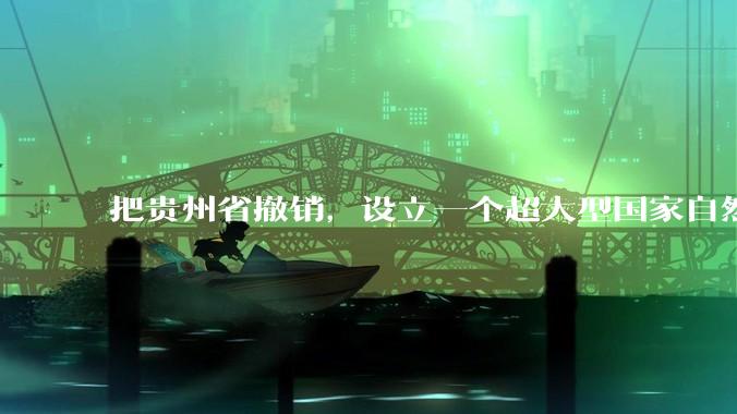 把贵州省撤销，设立一个超大型国家自然公园，是不是一个好的提法?
