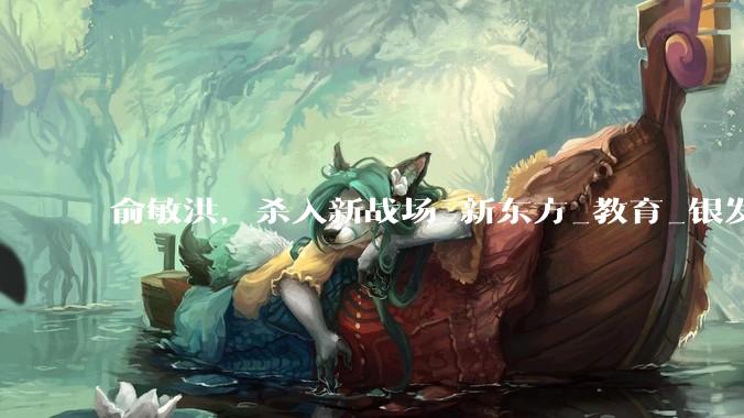 俞敏洪，杀入新战场_新东方_教育_银发