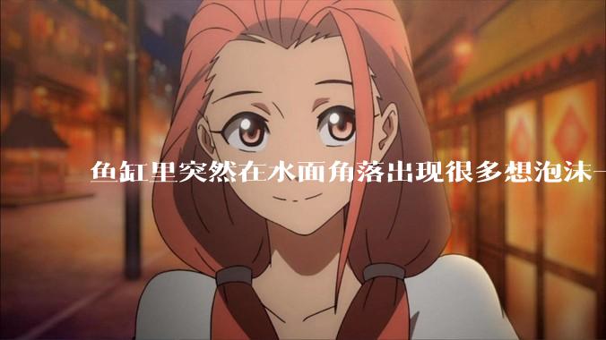 鱼缸里突然在水面角落出现很多想泡沫一样的气泡是怎么回事？
