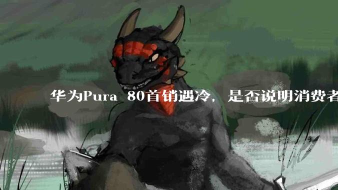 华为Pura 80首销遇冷，是否说明消费者已经开始对麒麟芯片性能有所觉醒？