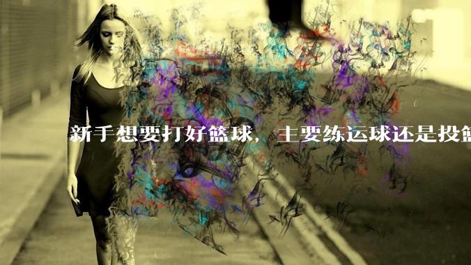 新手想要打好篮球，主要练运球还是投篮？
